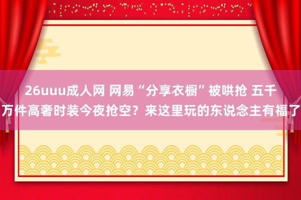 26uuu成人网 网易“分享衣橱”被哄抢 五千万件高奢时装今夜抢空?来这里玩的东说念主有福了
