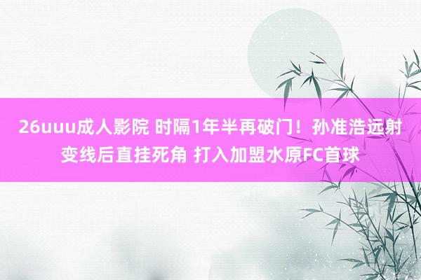 26uuu成人影院 时隔1年半再破门！孙准浩远射变线后直挂死角 打入加盟水原FC首球