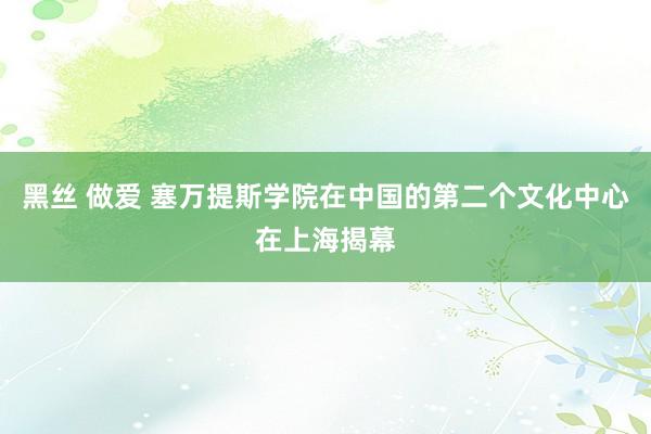 黑丝 做爱 塞万提斯学院在中国的第二个文化中心在上海揭幕