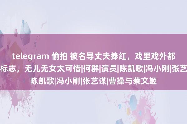 telegram 偷拍 被名导丈夫捧红，戏里戏外都低调，56岁依然标志，无儿无女太可惜|何群|演员|陈凯歌|冯小刚|张艺谋|曹操与蔡文姬