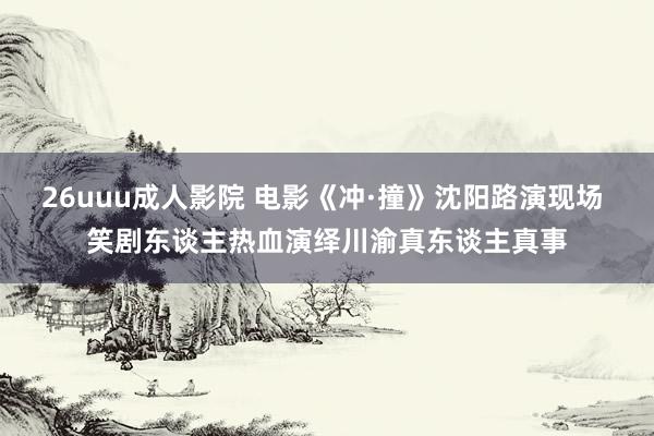26uuu成人影院 电影《冲·撞》沈阳路演现场 笑剧东谈主热血演绎川渝真东谈主真事