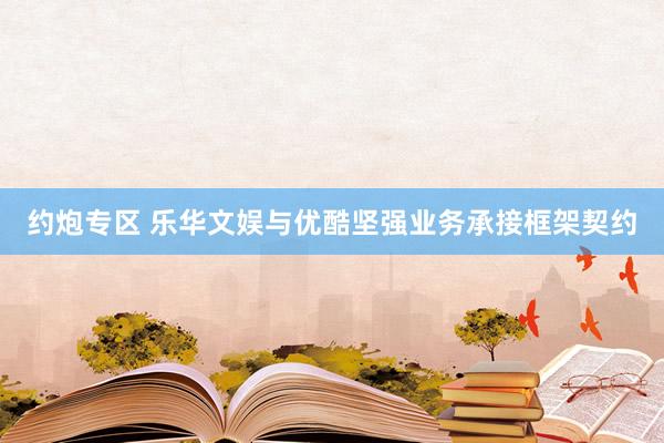 约炮专区 乐华文娱与优酷坚强业务承接框架契约