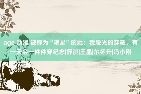 age 动漫 被称为“艳星”的她：我脱光的穿戴，有一天会一件件穿纪念|舒淇|王晶|尔冬升|冯小刚