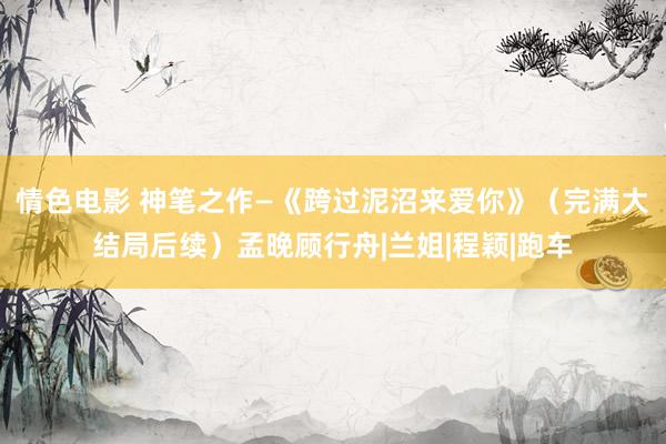 情色电影 神笔之作—《跨过泥沼来爱你》（完满大结局后续）孟晚顾行舟|兰姐|程颖|跑车