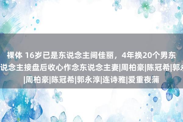 裸体 16岁已是东说念主间佳丽，4年换20个男东说念主，找到淳厚东说念主接盘后收心作念东说念主妻|周柏豪|陈冠希|郭永淳|连诗雅|爱重夜蒲