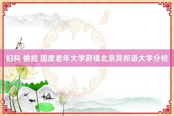 妇科 偷拍 国度老年大学莳植北京异邦语大学分校