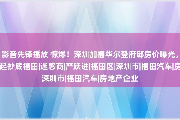 影音先锋播放 惊爆！深圳加福华尔登府邸房价曝光，6.8万/㎡起抄底福田|迷惑商|严跃进|福田区|深圳市|福田汽车|房地产企业