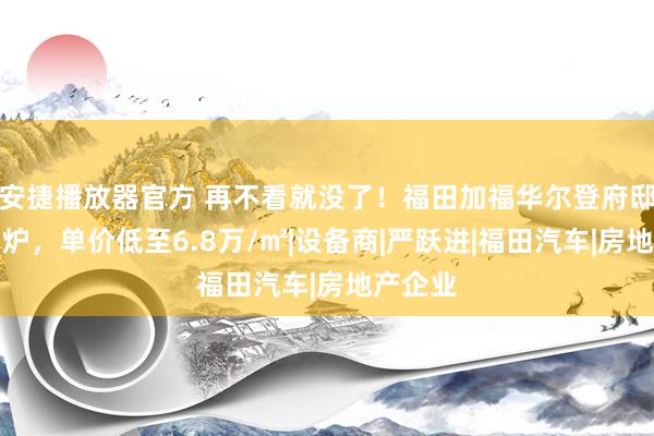 安捷播放器官方 再不看就没了！福田加福华尔登府邸价钱出炉，单价低至6.8万/㎡|设备商|严跃进|福田汽车|房地产企业