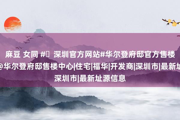 麻豆 女同 #✦深圳官方网站#华尔登府邸官方售楼处发布@华尔登府邸售楼中心|住宅|福华|开发商|深圳市|最新址源信息