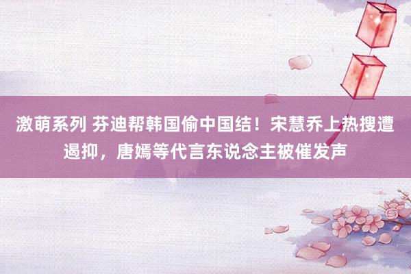 激萌系列 芬迪帮韩国偷中国结！宋慧乔上热搜遭遏抑，唐嫣等代言东说念主被催发声