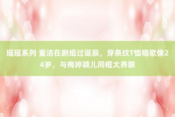 瑶瑶系列 董洁在剧组过诞辰，穿条纹T恤唱歌像24岁，与梅婷颖儿同框太养眼