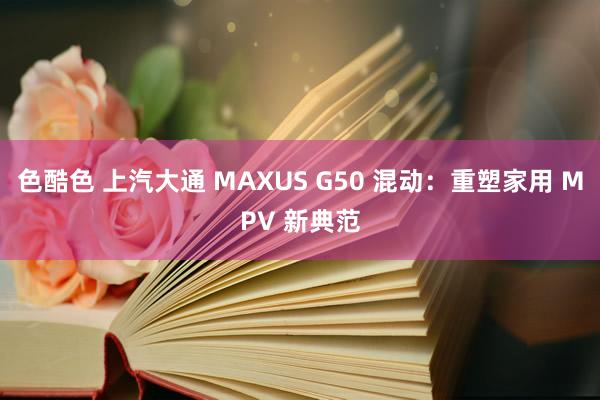 色酷色 上汽大通 MAXUS G50 混动：重塑家用 MPV 新典范