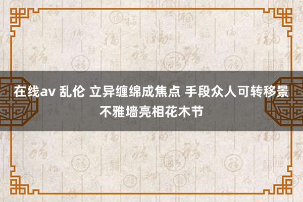 在线av 乱伦 立异缠绵成焦点 手段众人可转移景不雅墙亮相花木节