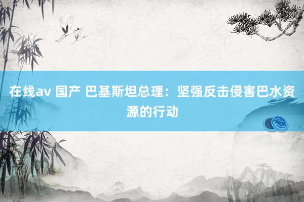 在线av 国产 巴基斯坦总理：坚强反击侵害巴水资源的行动