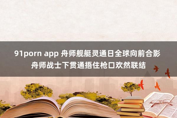 91porn app 舟师舰艇灵通日全球向前合影 舟师战士下贯通捂住枪口欢然联结