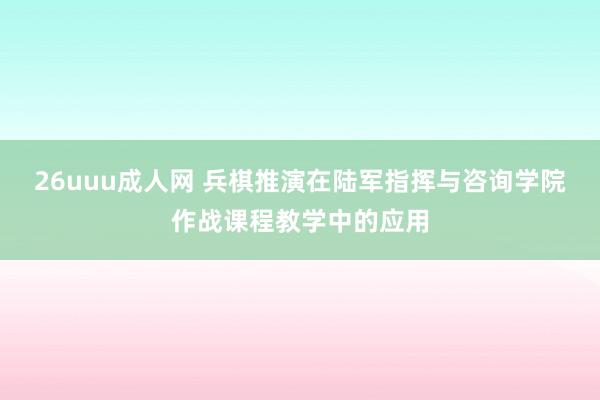 26uuu成人网 兵棋推演在陆军指挥与咨询学院作战课程教学中的应用