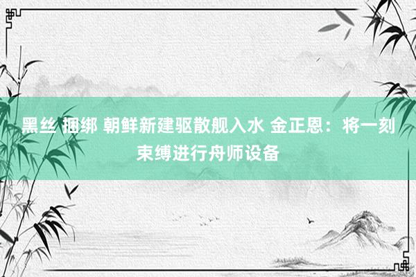 黑丝 捆绑 朝鲜新建驱散舰入水 金正恩：将一刻束缚进行舟师设备