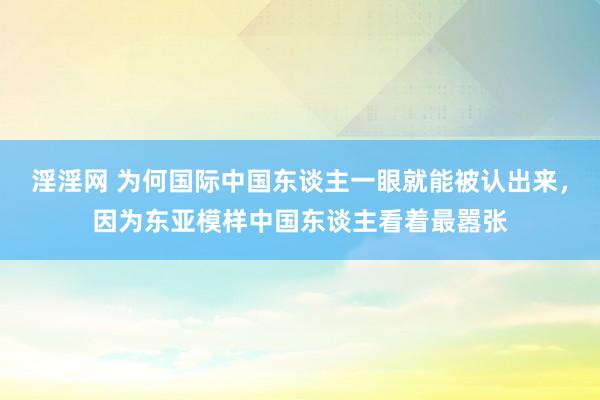 淫淫网 为何国际中国东谈主一眼就能被认出来，因为东亚模样中国东谈主看着最嚣张