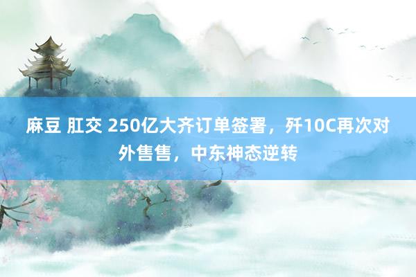 麻豆 肛交 250亿大齐订单签署，歼10C再次对外售售，中东神态逆转