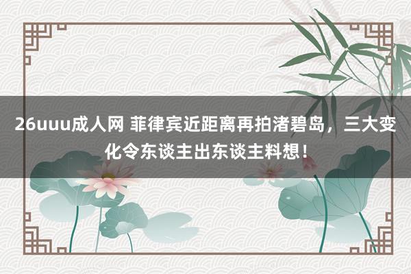 26uuu成人网 菲律宾近距离再拍渚碧岛，三大变化令东谈主出东谈主料想！