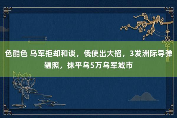 色酷色 乌军拒却和谈，俄使出大招，3发洲际导弹辐照，抹平乌5万乌军城市