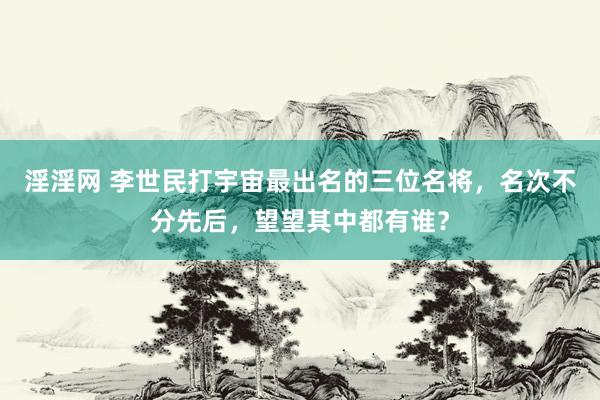 淫淫网 李世民打宇宙最出名的三位名将，名次不分先后，望望其中都有谁？