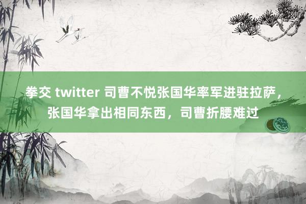 拳交 twitter 司曹不悦张国华率军进驻拉萨，张国华拿出相同东西，司曹折腰难过