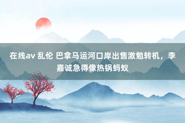 在线av 乱伦 巴拿马运河口岸出售激勉转机，李嘉诚急得像热锅蚂蚁