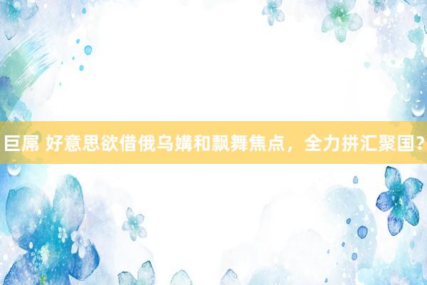 巨屌 好意思欲借俄乌媾和飘舞焦点，全力拼汇聚国？