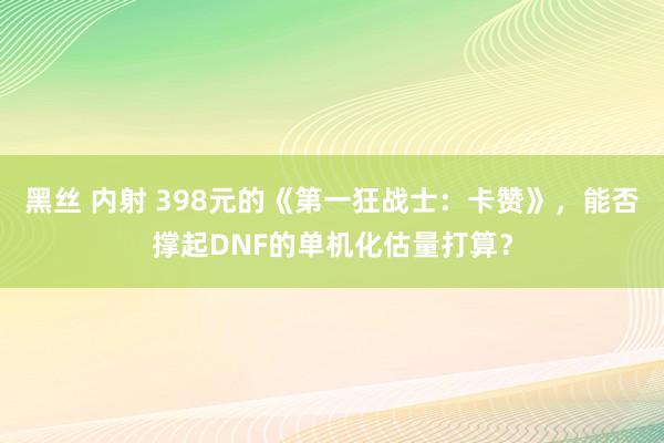 黑丝 内射 398元的《第一狂战士：卡赞》，能否撑起DNF的单机化估量打算？