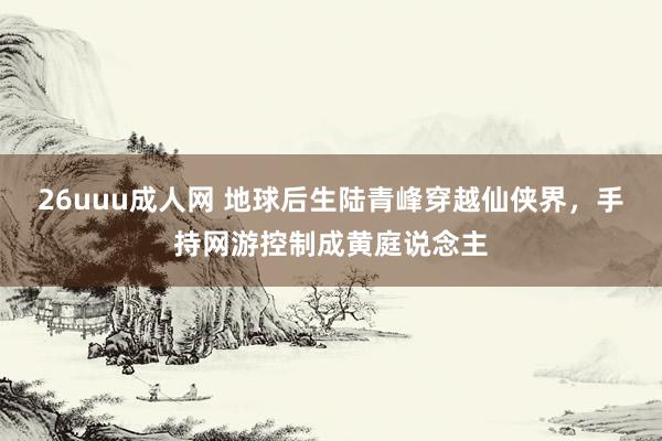 26uuu成人网 地球后生陆青峰穿越仙侠界，手持网游控制成黄庭说念主