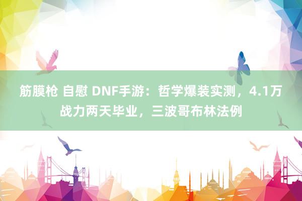 筋膜枪 自慰 DNF手游：哲学爆装实测，4.1万战力两天毕业，三波哥布林法例