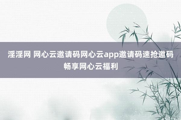淫淫网 网心云邀请码网心云app邀请码速抢邀码畅享网心云福利