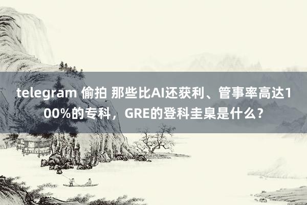 telegram 偷拍 那些比AI还获利、管事率高达100%的专科，GRE的登科圭臬是什么？