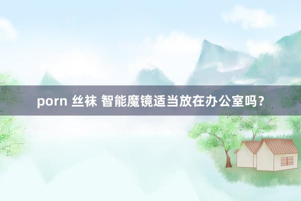 porn 丝袜 智能魔镜适当放在办公室吗？