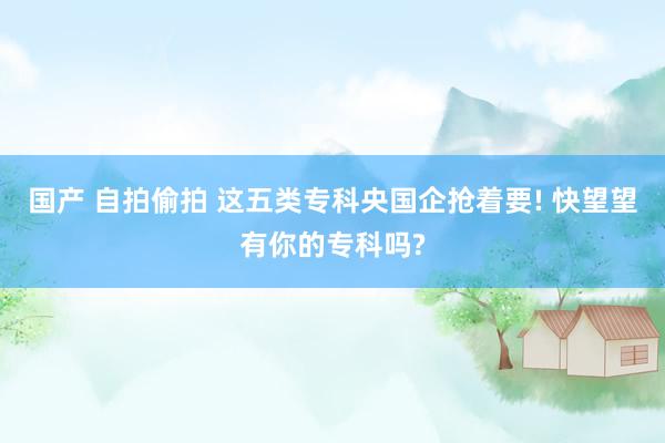 国产 自拍偷拍 这五类专科央国企抢着要! 快望望有你的专科吗?