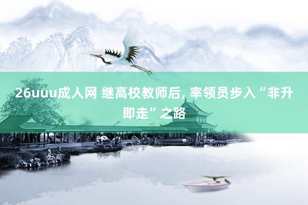 26uuu成人网 继高校教师后， 率领员步入“非升即走”之路