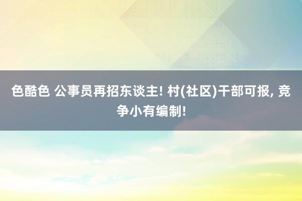 色酷色 公事员再招东谈主! 村(社区)干部可报， 竞争小有编制!