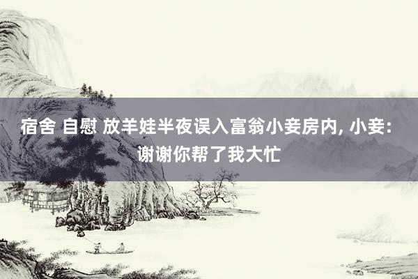 宿舍 自慰 放羊娃半夜误入富翁小妾房内， 小妾: 谢谢你帮了我大忙