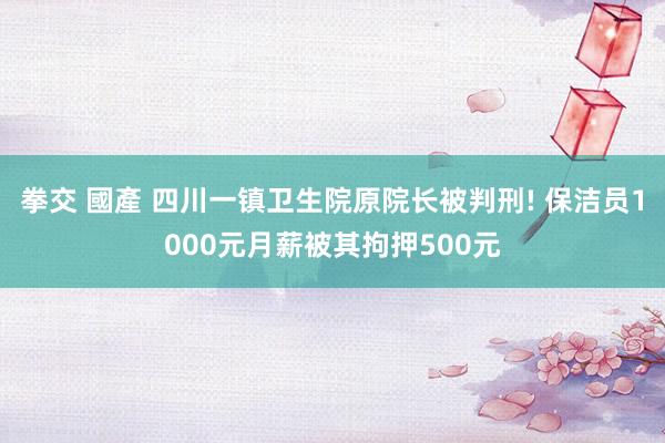 拳交 國產 四川一镇卫生院原院长被判刑! 保洁员1000元月薪被其拘押500元