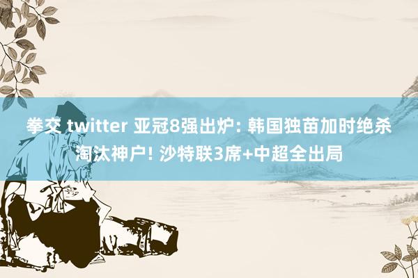 拳交 twitter 亚冠8强出炉: 韩国独苗加时绝杀淘汰神户! 沙特联3席+中超全出局
