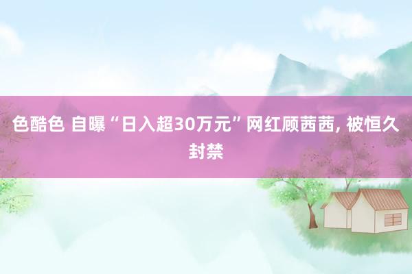 色酷色 自曝“日入超30万元”网红顾茜茜， 被恒久封禁