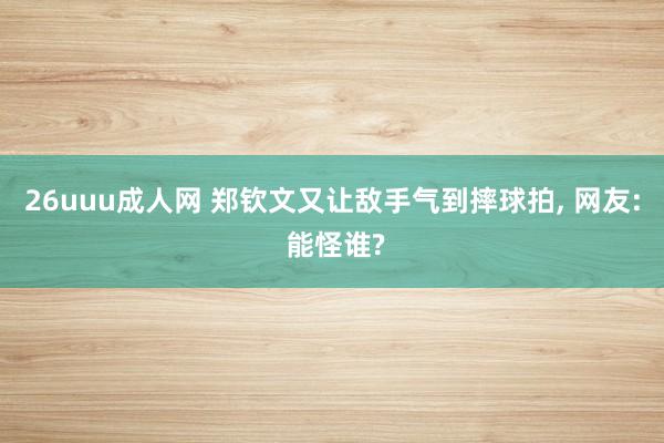26uuu成人网 郑钦文又让敌手气到摔球拍， 网友: 能怪谁?