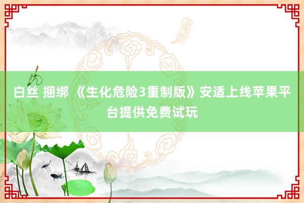 白丝 捆绑 《生化危险3重制版》安适上线苹果平台提供免费试玩