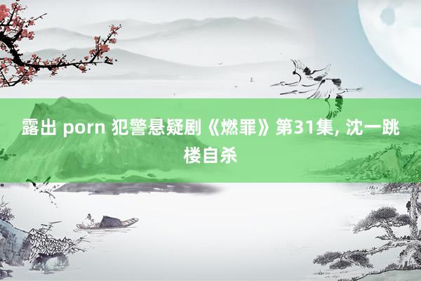 露出 porn 犯警悬疑剧《燃罪》第31集， 沈一跳楼自杀
