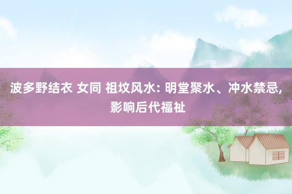 波多野结衣 女同 祖坟风水: 明堂聚水、冲水禁忌， 影响后代福祉