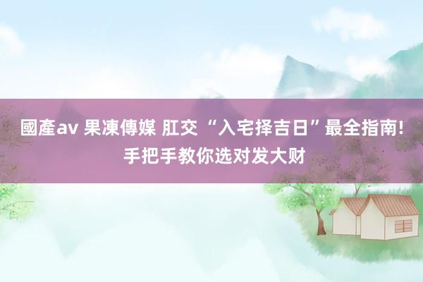 國產av 果凍傳媒 肛交 “入宅择吉日”最全指南! 手把手教你选对发大财