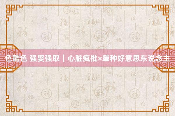 色酷色 强娶强取｜心脏疯批×犟种好意思东说念主
