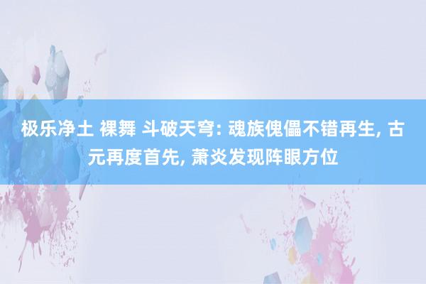 极乐净土 裸舞 斗破天穹: 魂族傀儡不错再生， 古元再度首先， 萧炎发现阵眼方位