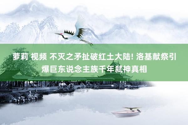 萝莉 视频 不灭之矛扯破红土大陆! 洛基献祭引爆巨东说念主族千年弑神真相